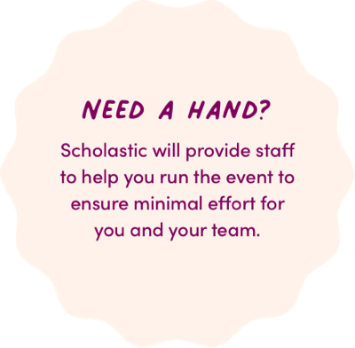 NEED A HAND? Scholastic will provide staff to help you run the event to ensure minimal effort for you and your team.